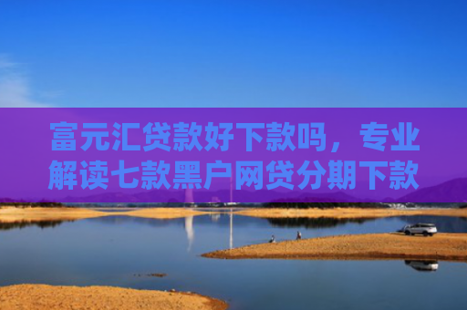 富元汇贷款好下款吗，专业解读七款黑户网贷分期下款口子