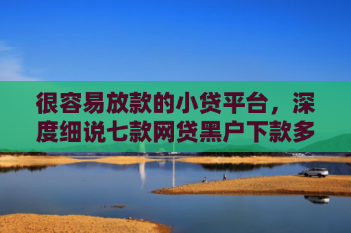 很容易放款的小贷平台，深度细说七款网贷黑户下款多的