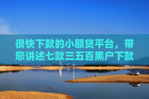 很快下款的小额贷平台，带您讲述七款三五百黑户下款的网贷