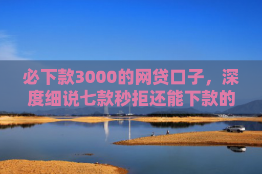 必下款3000的网贷口子，深度细说七款秒拒还能下款的网贷口子