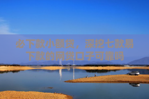 必下款小额贷，深挖七款易下款的网贷口子可靠吗
