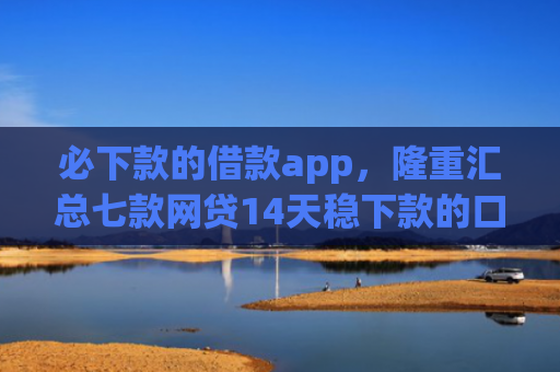 必下款的借款app，隆重汇总七款网贷14天稳下款的口子