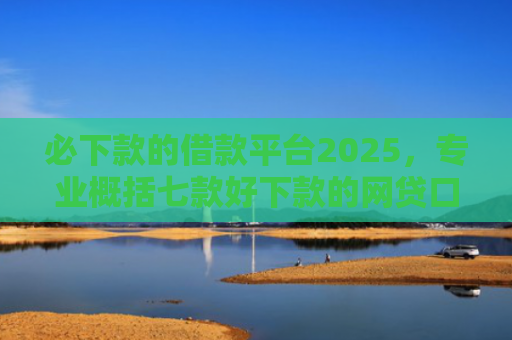 必下款的借款平台2025，专业概括七款好下款的网贷口子贴吧