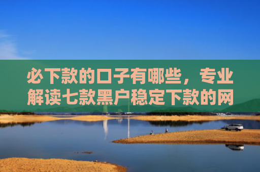 必下款的口子有哪些，专业解读七款黑户稳定下款的网贷口子