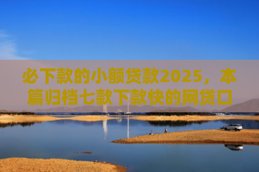 必下款的小额贷款2025，本篇归档七款下款快的网贷口子有哪些