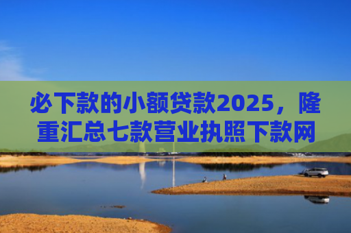 必下款的小额贷款2025，隆重汇总七款营业执照下款网贷口子