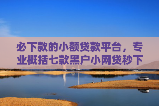 必下款的小额贷款平台，专业概括七款黑户小网贷秒下款的口子