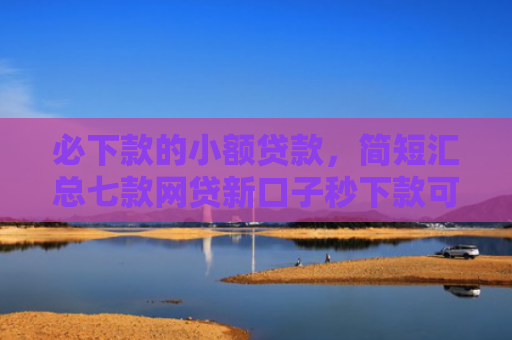 必下款的小额贷款，简短汇总七款网贷新口子秒下款可靠吗