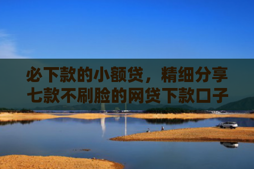 必下款的小额贷，精细分享七款不刷脸的网贷下款口子