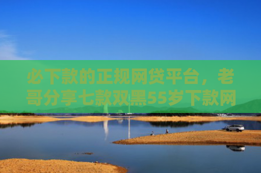 必下款的正规网贷平台，老哥分享七款双黑55岁下款网贷口子