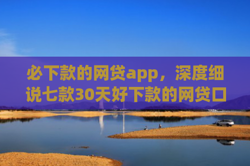 必下款的网贷app，深度细说七款30天好下款的网贷口子
