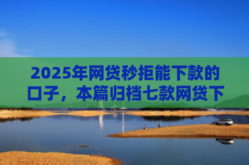 2025年网贷秒拒能下款的口子，本篇归档七款网贷下款的最新口子