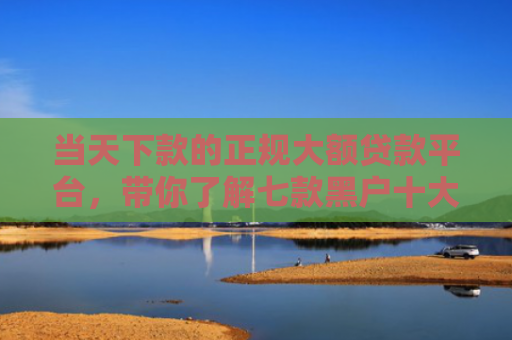 当天下款的正规大额贷款平台，带你了解七款黑户十大贷款下款口子