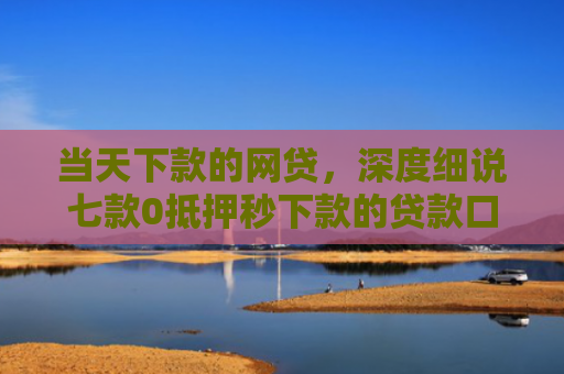 当天下款的网贷，深度细说七款0抵押秒下款的贷款口子