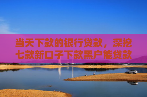 当天下款的银行贷款，深挖七款新口子下款黑户能贷款吗