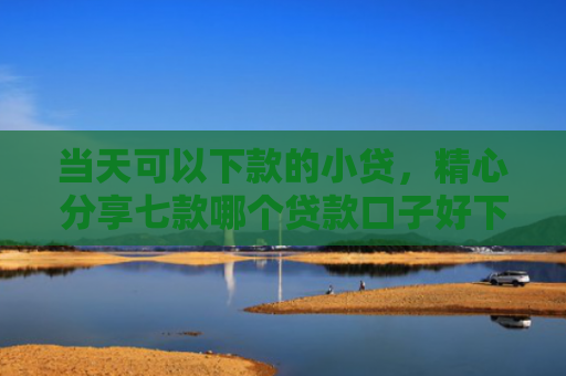 当天可以下款的小贷，精心分享七款哪个贷款口子好下款快