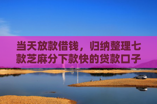 当天放款借钱，归纳整理七款芝麻分下款快的贷款口子