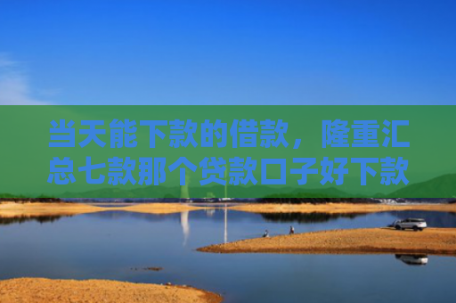 当天能下款的借款，隆重汇总七款那个贷款口子好下款k
