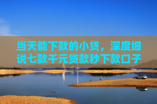 当天能下款的小贷，深度细说七款千元贷款秒下款口子