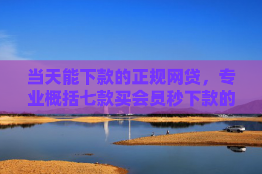 当天能下款的正规网贷，专业概括七款买会员秒下款的贷款口子