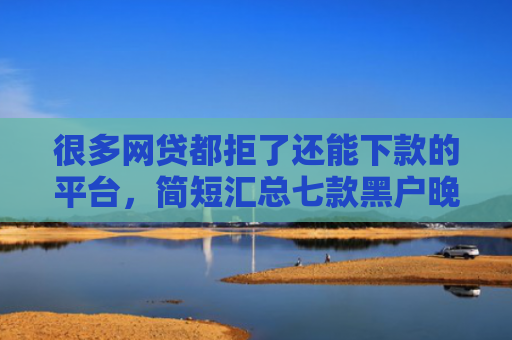 很多网贷都拒了还能下款的平台，简短汇总七款黑户晚上能下款的网贷
