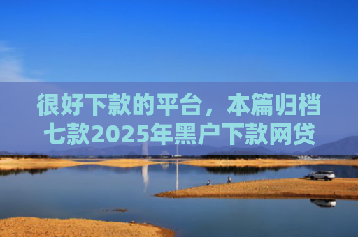 很好下款的平台，本篇归档七款2025年黑户下款网贷