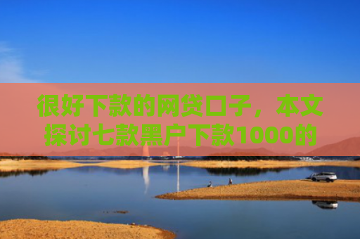 很好下款的网贷口子，本文探讨七款黑户下款1000的网贷