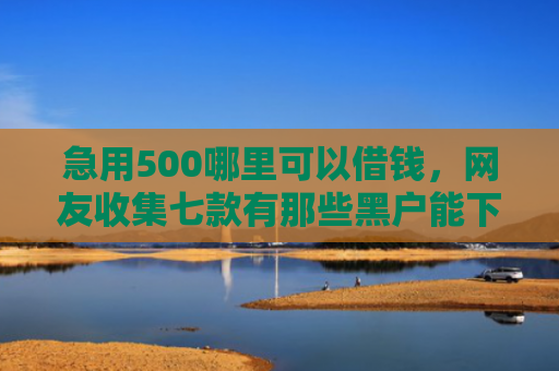 急用500哪里可以借钱，网友收集七款有那些黑户能下款的网贷