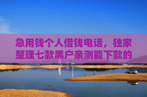 急用钱个人借钱电话，独家整理七款黑户亲测能下款的网贷
