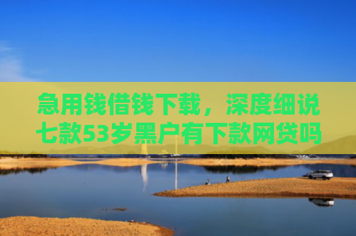 急用钱借钱下载，深度细说七款53岁黑户有下款网贷吗