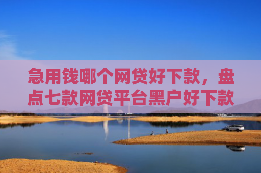 急用钱哪个网贷好下款，盘点七款网贷平台黑户好下款的口子