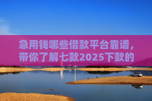 急用钱哪些借款平台靠谱，带你了解七款2025下款的黑户网贷