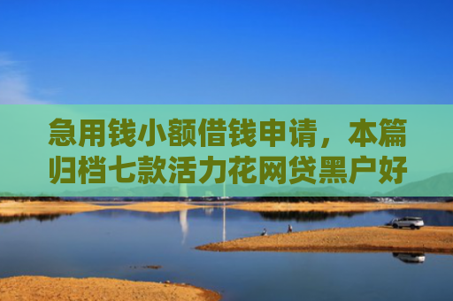 急用钱小额借钱申请，本篇归档七款活力花网贷黑户好下款吗