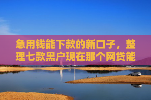急用钱能下款的新口子，整理七款黑户现在那个网贷能下款