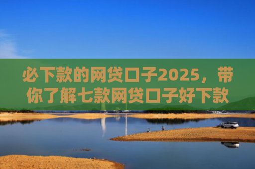 必下款的网贷口子2025，带你了解七款网贷口子好下款的有哪些