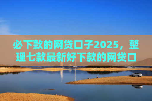 必下款的网贷口子2025，整理七款最新好下款的网贷口子论坛