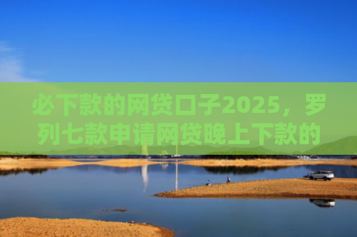 必下款的网贷口子2025，罗列七款申请网贷晚上下款的口子