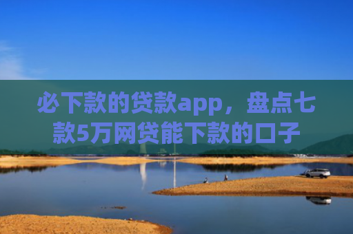必下款的贷款app，盘点七款5万网贷能下款的口子