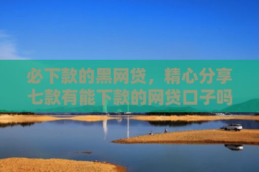 必下款的黑网贷，精心分享七款有能下款的网贷口子吗