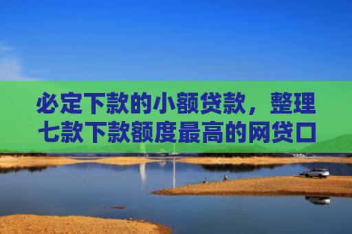 必定下款的小额贷款，整理七款下款额度最高的网贷口子