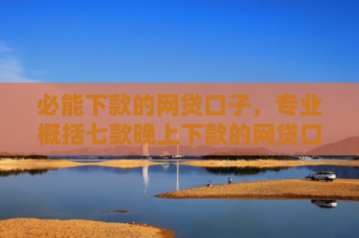 必能下款的网贷口子，专业概括七款晚上下款的网贷口子2025