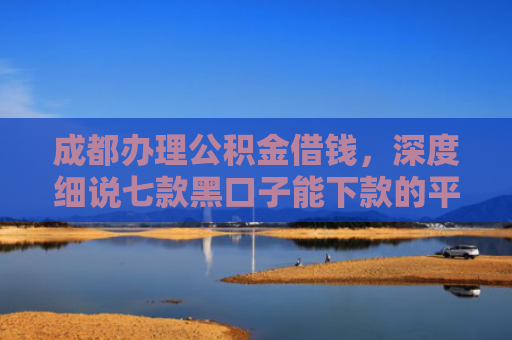 成都办理公积金借钱，深度细说七款黑口子能下款的平台