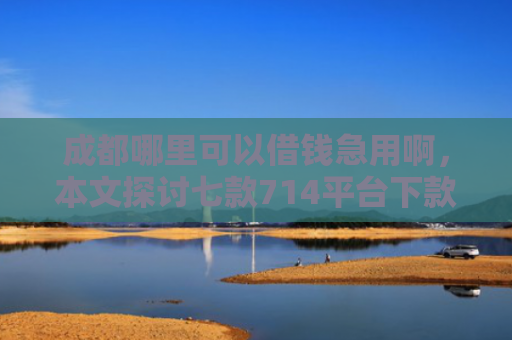 成都哪里可以借钱急用啊，本文探讨七款714平台下款口子