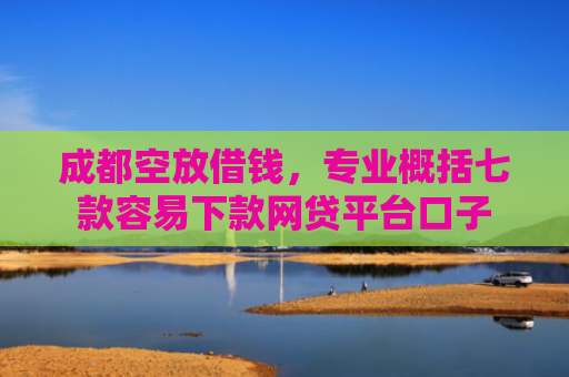 成都空放借钱，专业概括七款容易下款网贷平台口子