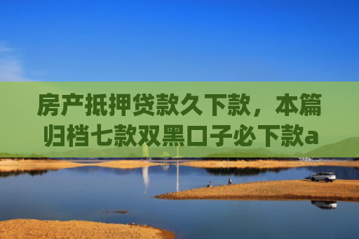 房产抵押贷款久下款，本篇归档七款双黑口子必下款app
