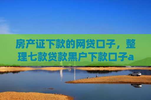 房产证下款的网贷口子，整理七款贷款黑户下款口子app