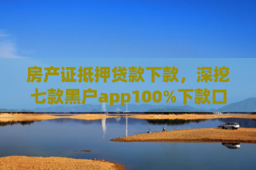 房产证抵押贷款下款，深挖七款黑户app100%下款口子