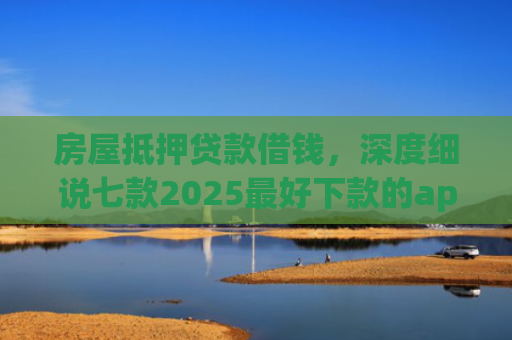 房屋抵押贷款借钱，深度细说七款2025最好下款的app口子