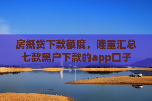 房抵贷下款额度，隆重汇总七款黑户下款的app口子