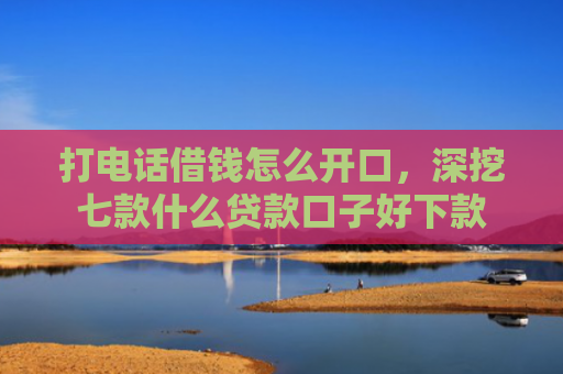 打电话借钱怎么开口，深挖七款什么贷款口子好下款